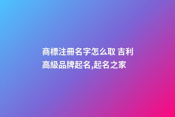 商標注冊名字怎么取 吉利高級品牌起名,起名之家-第1張-商標起名-玄機派